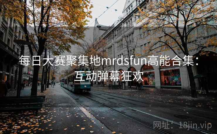 每日大赛聚集地mrdsfun高能合集:互动弹幕狂欢