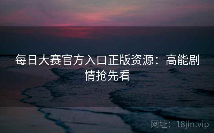 每日大赛官方入口正版资源:高能剧情抢先看