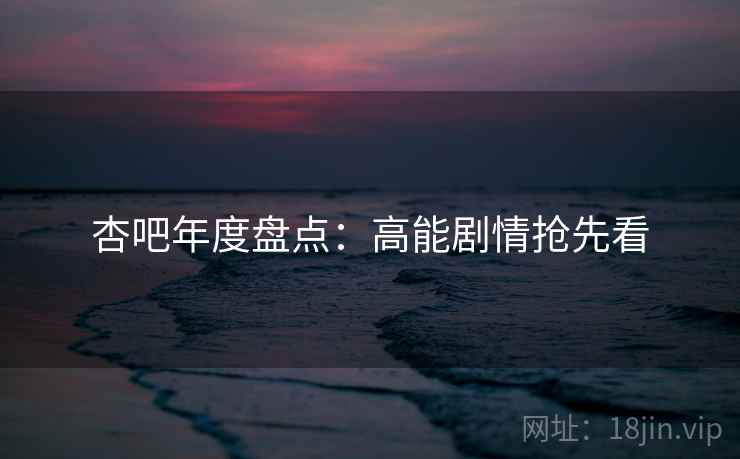 杏吧年度盘点：高能剧情抢先看