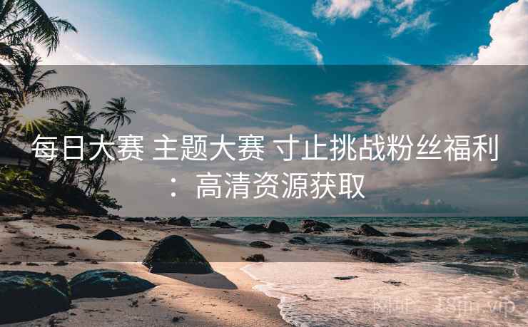每日大赛 主题大赛 寸止挑战粉丝福利：高清资源获取