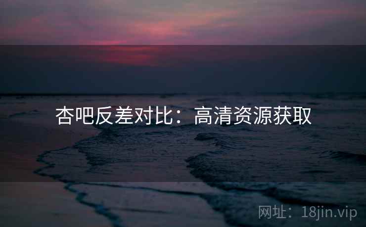 杏吧反差对比：高清资源获取