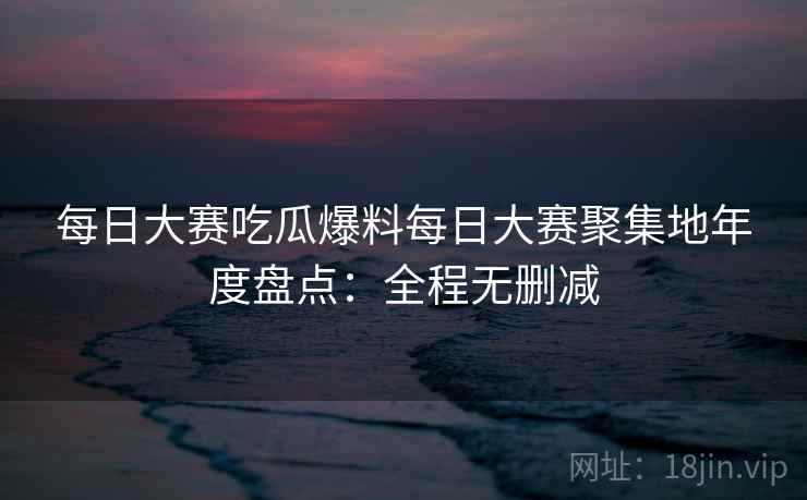 每日大赛吃瓜爆料每日大赛聚集地年度盘点：全程无删减