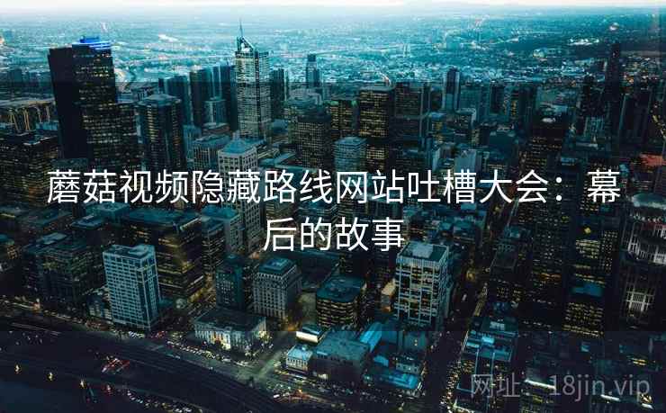 蘑菇视频隐藏路线网站吐槽大会:幕后的故事 第1张 蘑菇视频隐藏路线网站吐槽大会:幕后的故事 第1张