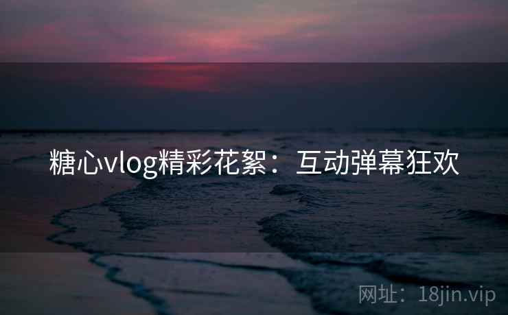 糖心vlog精彩花絮：互动弹幕狂欢
