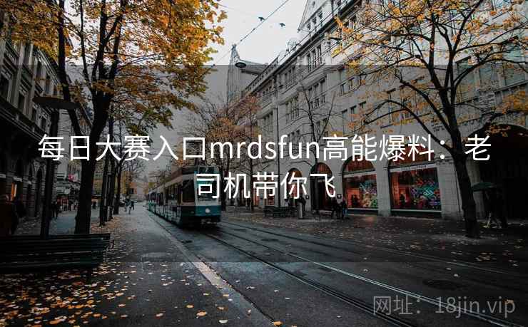 每日大赛入口mrdsfun高能爆料：老司机带你飞