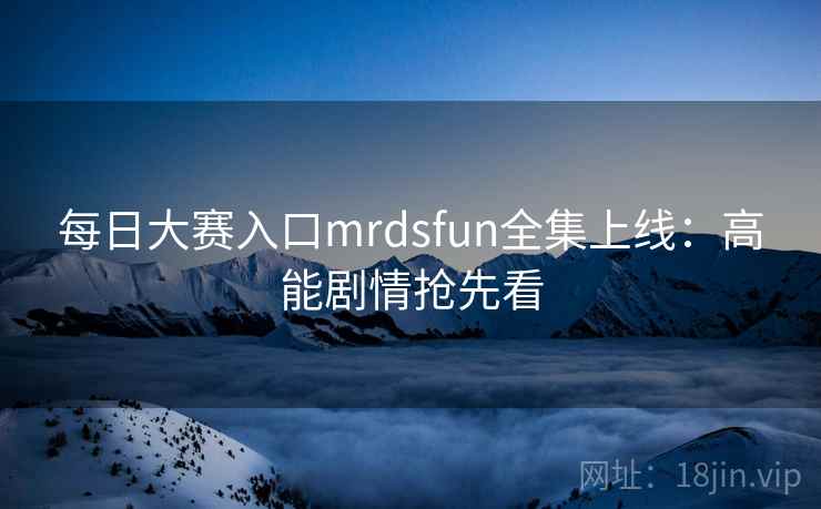 每日大赛入口mrdsfun全集上线：高能剧情抢先看