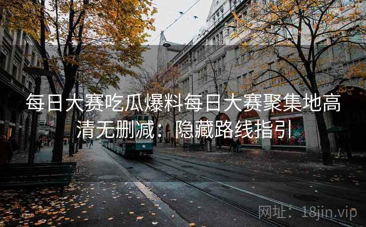 每日大赛吃瓜爆料每日大赛聚集地高清无删减：隐藏路线指引