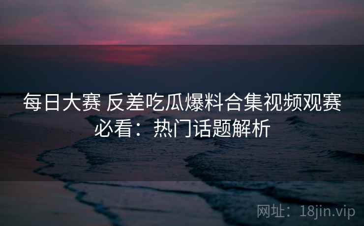 每日大赛 反差吃瓜爆料合集视频观赛必看：热门话题解析