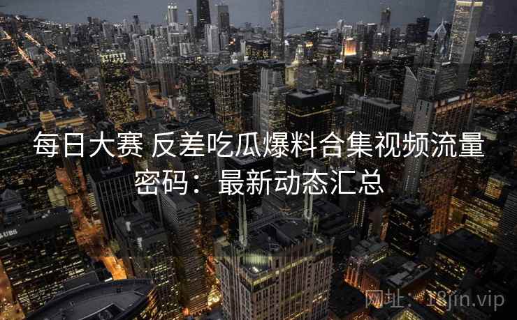 每日大赛 反差吃瓜爆料合集视频流量密码：最新动态汇总