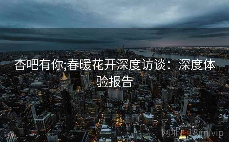 杏吧有你;春暖花开深度访谈：深度体验报告